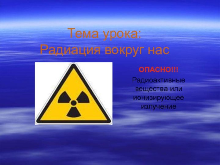 Тема урока:  Радиация вокруг насОПАСНО!!!Радиоактивные вещества или ионизирующее излучение