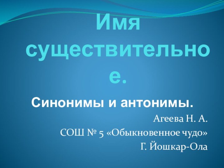 Имя  существительное.  Синонимы и антонимы.Агеева Н. А.СОШ № 5 «Обыкновенное чудо»Г. Йошкар-Ола