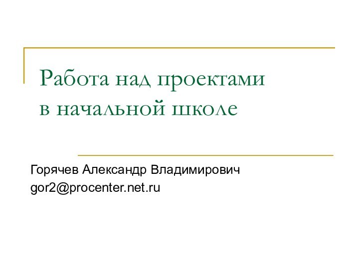 Работа над проектами  в начальной школеГорячев Александр Владимировичgor2@procenter.net.ru