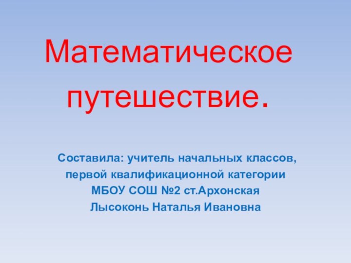 Математическое путешествие.Составила: учитель начальных классов, первой квалификационной категорииМБОУ СОШ №2 ст.АрхонскаяЛысоконь Наталья Ивановна