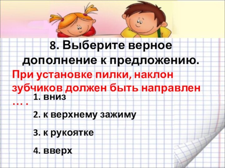 8. Выберите верное дополнение к предложению. При установке пилки, наклон зубчиков должен