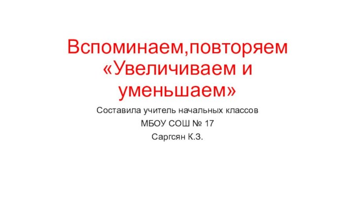 Вспоминаем,повторяем  «Увеличиваем и уменьшаем»Составила учитель начальных классовМБОУ СОШ № 17 Саргсян К.З.