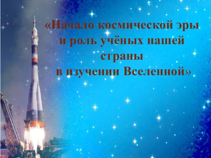 «Начало космической эры и роль учёных нашей страны в изучении Вселенной»