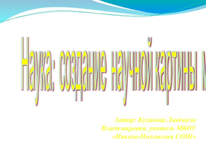 Наука: создание научной картины мира Автор: Куликова Людмила Владимировна, учитель МКОУ «Николо-Поломская СОШ»