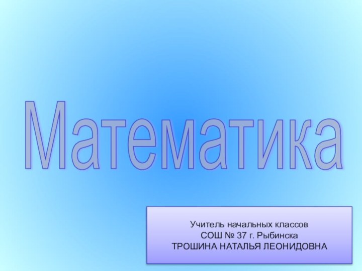 Математика Учитель начальных классов СОШ № 37 г. РыбинскаТРОШИНА НАТАЛЬЯ ЛЕОНИДОВНА