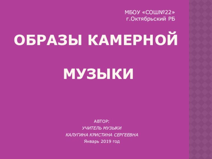 ОБРАЗЫ КАМЕРНОЙ   МУЗЫКИАВТОР:УЧИТЕЛЬ МУЗЫКИКАЛУГИНА КРИСТИНА СЕРГЕЕВНАЯнварь 2019 год МБОУ «СОШ№22» г.Октябрьский РБ