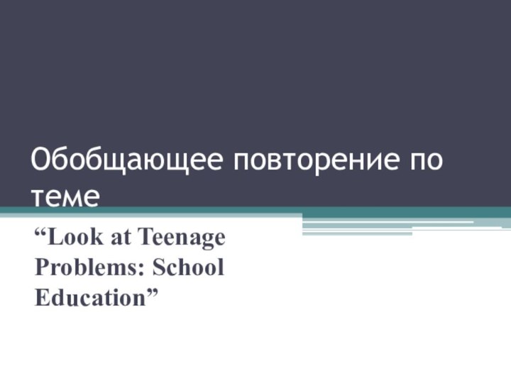 Обобщающее повторение по теме “Look at Teenage Problems: School Education”