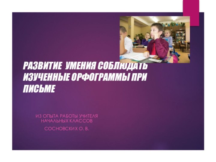 РАЗВИТИЕ УМЕНИЯ СОБЛЮДАТЬ ИЗУЧЕННЫЕ ОРФОГРАММЫ ПРИ ПИСЬМЕ  ИЗ ОПЫТА РАБОТЫ УЧИТЕЛЯ