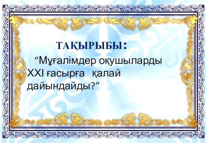 ТАҚЫРЫБЫ:  “Мұғалімдер оқушыларды ХХІ ғасырға  қалай дайындайды?”