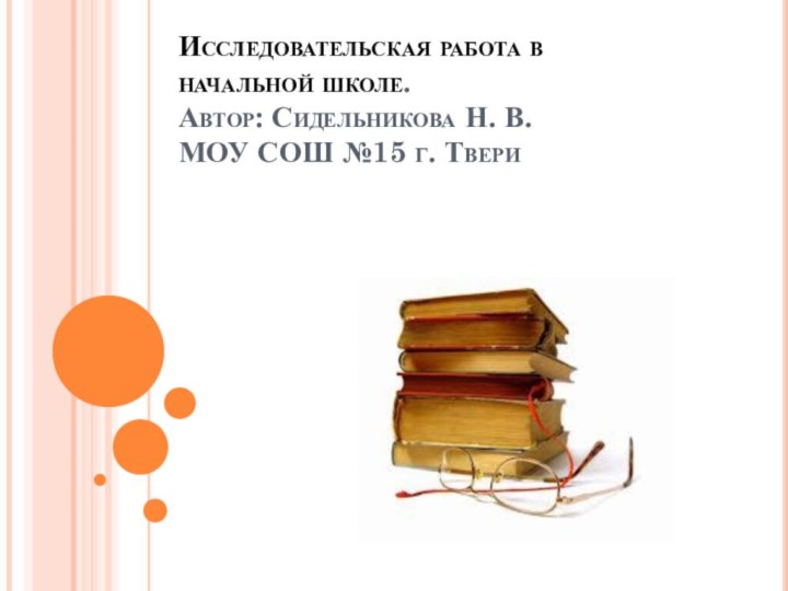 Исследовательская работа в начальной школе. Автор: Сидельникова Н. В. МОУ СОШ №15 г. Твери