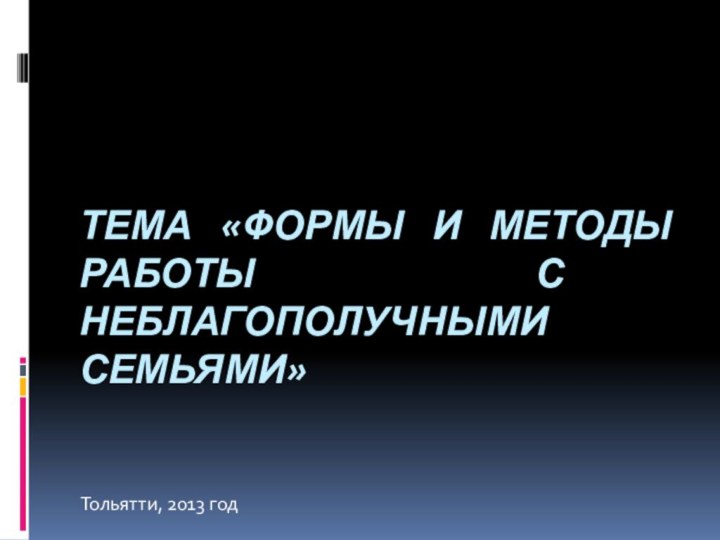 ТЕМА «ФОРМЫ И МЕТОДЫ РАБОТЫ С НЕБЛАГОПОЛУЧНЫМИ СЕМЬЯМИ»Тольятти, 2013 год