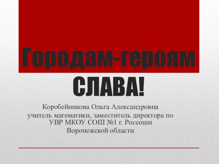 Городам-героям СЛАВА!Коробейникова Ольга Александровна учитель математики, заместитель директора по УВР МКОУ СОШ