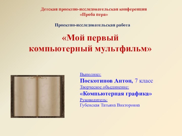 «Мой первый компьютерный мультфильм»Детская проектно-исследовательская конференция«Проба пера»Проектно-исследовательская работаВыполнил:Поскотинов Антон, 7 классТворческое объединение: «Компьютерная графика»Руководитель:Губенская Татьяна Викторовна