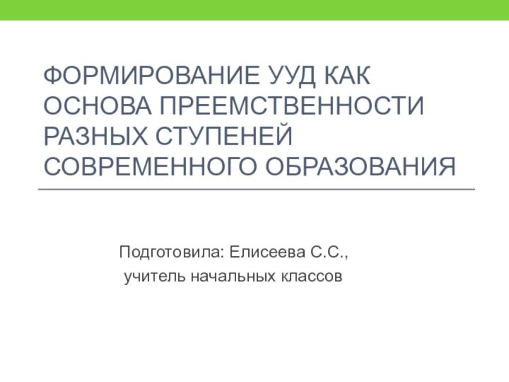 Формирование ууд как основа преемственности разных ступеней современного образованияПодготовила: Елисеева С.С., учитель начальных классов