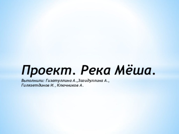 Проект. Река Мёша. Выполнили: Гизатуллина А.,Загидуллина А.,  Гилязетдинов И., Ключников А.