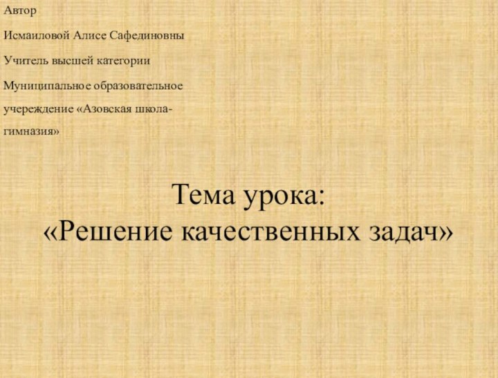 Тема урока: «Решение качественных задач» АвторИсмаиловой Алисе СафединовныУчитель высшей категорииМуниципальное образовательное учереждение «Азовская школа-гимназия»