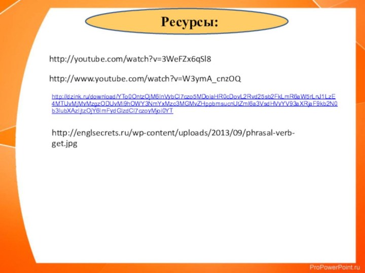 Ресурсы:http://youtube.com/watch?v=3WeFZx6qSl8http://www.youtube.com/watch?v=W3ymA_cnzOQhttp://dzink.ru/download/YTo0OntzOjM6InVybCI7czo5MDoiaHR0cDovL2Rvd25sb2FkLmR6aW5rLnJ1LzE4MTUvMjMyMzgzODUvMi9hOWY3NmYxMzc3MGMvZHppbmsucnUtZml6a3VsdHVyYV93aXRjaF9kb2N0b3IubXAzIjtzOjY6ImFydGlzdCI7czoyMjoi0YThttp://englsecrets.ru/wp-content/uploads/2013/09/phrasal-verb-get.jpg