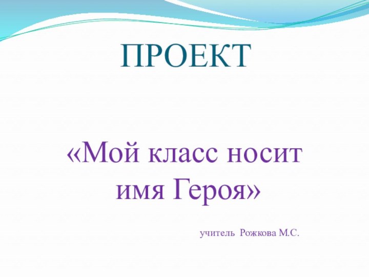 ПРОЕКТ«Мой класс носит имя Героя»         учитель Рожкова М.С.