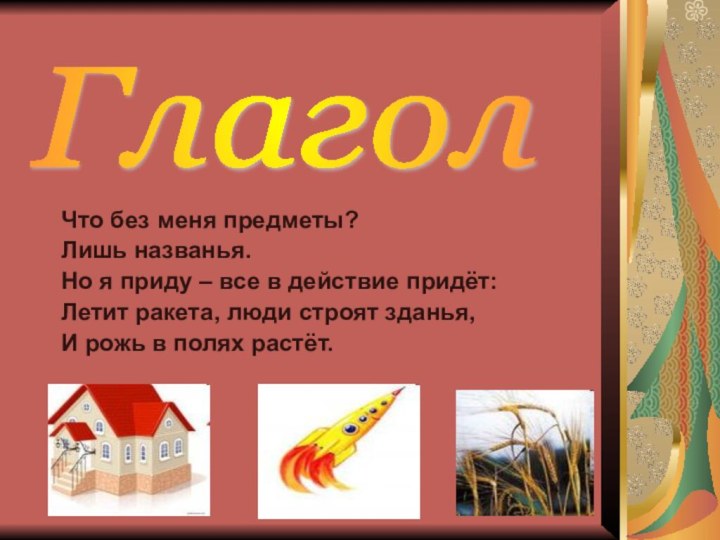 Что без меня предметы?Лишь названья.Но я приду – все в действие придёт:Летит