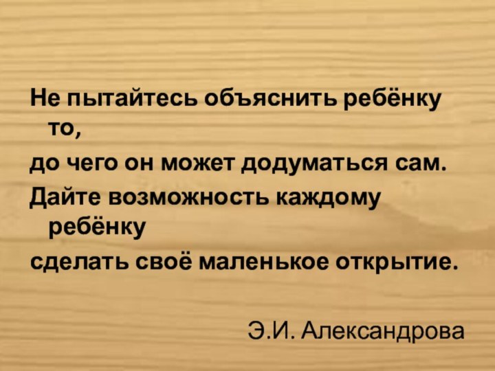 Не пытайтесь объяснить ребёнку то,до чего он может додуматься сам.Дайте возможность каждому