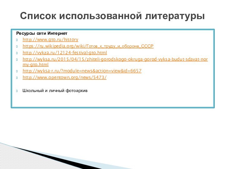 Ресурсы сети Интернетhttp://www.gto.ru/historyhttps://ru.wikipedia.org/wiki/Готов_к_труду_и_обороне_СССР http://vykza.ru/12124-festival-gto.html http://wyksa.ru/2015/04/15/zhiteli-gorodskogo-okruga-gorod-vyksa-budut-sdavat-normy-gto.html http://wyksa-r.ru/?module=news&action=view&id=6657 http://www.opentown.org/news/5473/Школьный и личный фотоархивСписок использованной литературы