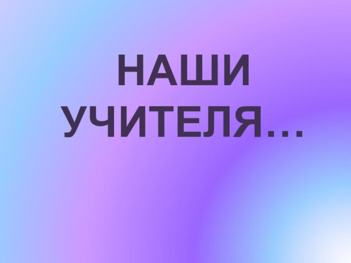 НАШИ УЧИТЕЛЯ…