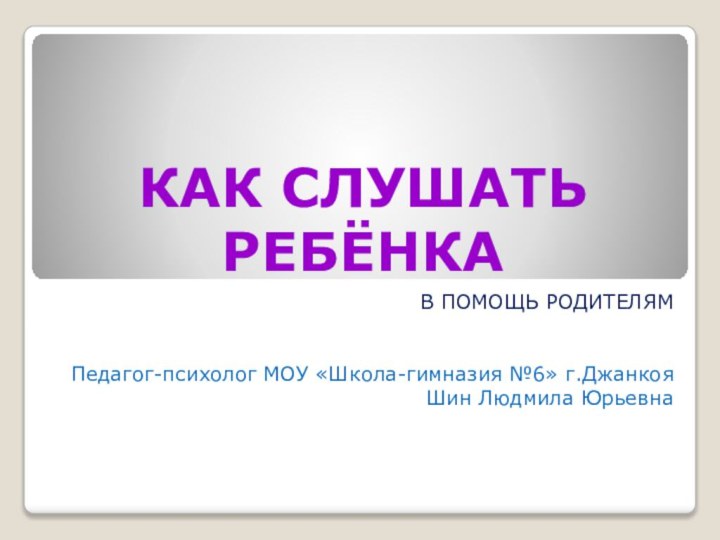 КАК СЛУШАТЬ РЕБЁНКАВ ПОМОЩЬ РОДИТЕЛЯМПедагог-психолог МОУ «Школа-гимназия №6» г.ДжанкояШин Людмила Юрьевна