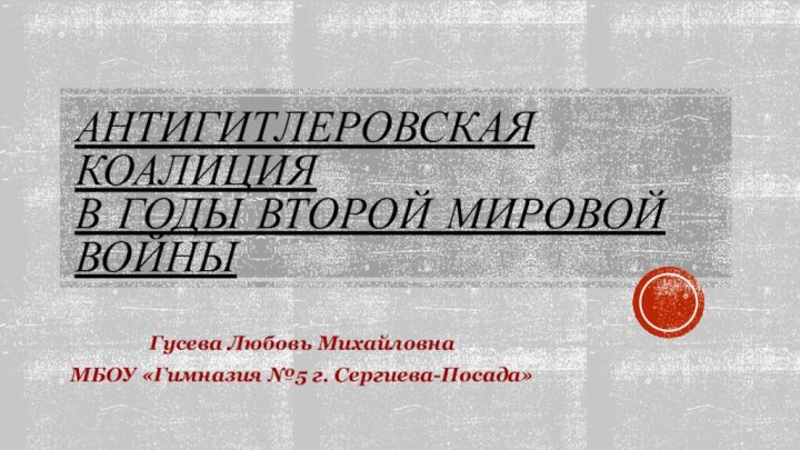 Антигитлеровская коалиция в годы второй мировой войныГусева Любовь МихайловнаМБОУ «Гимназия №5 г. Сергиева-Посада»