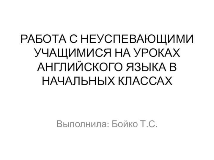 РАБОТА С НЕУСПЕВАЮЩИМИ УЧАЩИМИСЯ НА УРОКАХ АНГЛИЙСКОГО ЯЗЫКА В НАЧАЛЬНЫХ КЛАССАХ  Выполнила: Бойко Т.С.