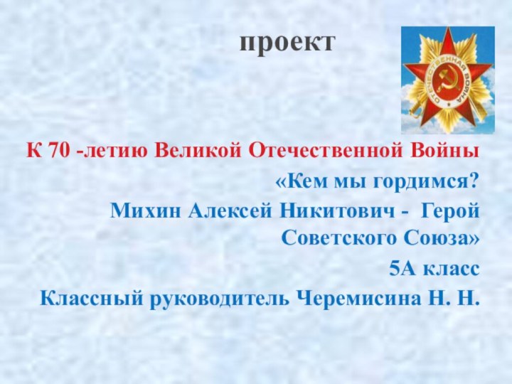 проект К 70 -летию Великой Отечественной Войны «Кем мы гордимся?Михин Алексей Никитович