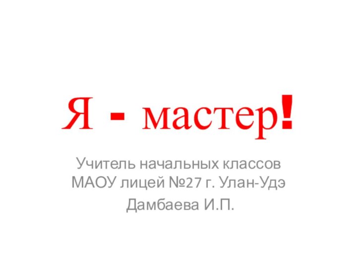 Я - мастер!Учитель начальных классов МАОУ лицей №27 г. Улан-Удэ Дамбаева И.П.