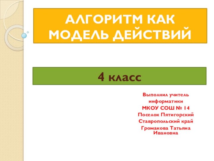 АЛГОРИТМ КАК МОДЕЛЬ ДЕЙСТВИЙВыполнил учительинформатикиМКОУ СОШ № 14Поселок Пятигорский Ставропольский крайГромакова Татьяна Ивановна 4 класс