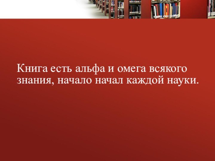 Книга есть альфа и омега всякого знания, начало начал каждой науки.