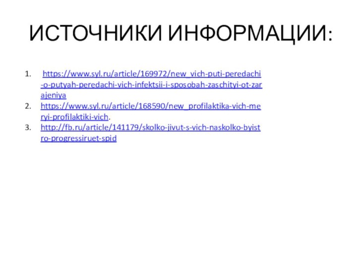 ИСТОЧНИКИ ИНФОРМАЦИИ: https://www.syl.ru/article/169972/new_vich-puti-peredachi-o-putyah-peredachi-vich-infektsii-i-sposobah-zaschityi-ot-zarajeniyahttps://www.syl.ru/article/168590/new_profilaktika-vich-meryi-profilaktiki-vich.http://fb.ru/article/141179/skolko-jivut-s-vich-naskolko-byistro-progressiruet-spid