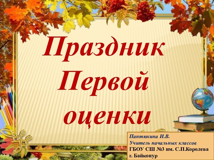 Праздник Первой оценкиПантюхина И.В.Учитель начальных классовГБОУ СШ №3 им. С.П.Королеваг. Байконур