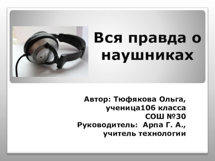 Вся правда о наушникахАвтор: Тюфякова Ольга, ученица10б класса СОШ №30Руководитель: Арпа Г. А.,учитель технологии