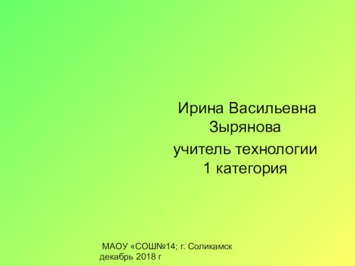 Ирина Васильевна Зыряноваучитель технологии 1 категория МАОУ «СОШ№14; г. Соликамск декабрь 2018 г