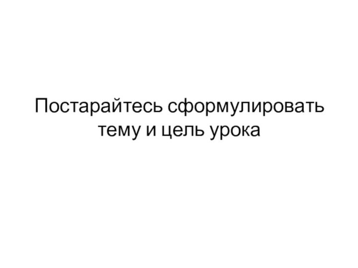 Постарайтесь сформулировать тему и цель урока