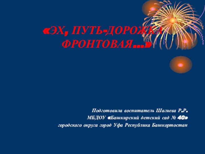 «ЭХ, ПУТЬ-ДОРОЖКА ФРОНТОВАЯ...»Подготовила воспитатель Шагиева Р.Р.МБДОУ «Башкирский детский сад № 40»городского округа город Уфа Республика Башкортостан