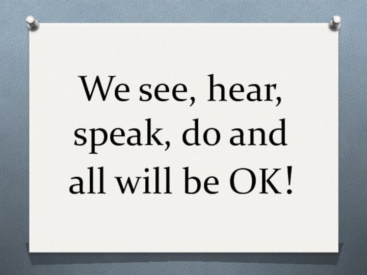 We see, hear, speak, do and all will be OK!