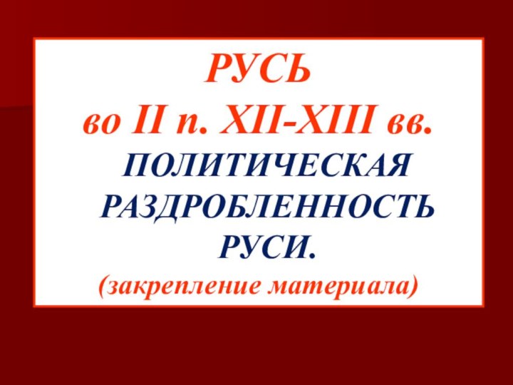 РУСЬ во II п. XII-XIII вв. ПОЛИТИЧЕСКАЯ РАЗДРОБЛЕННОСТЬ РУСИ.(закрепление материала)