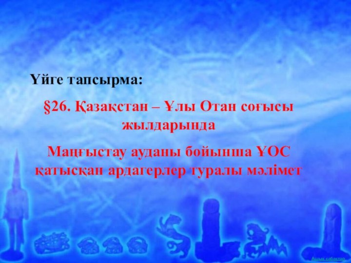 Үйге тапсырма:§26. Қазақстан – Ұлы Отан соғысы жылдарындаМаңғыстау ауданы бойынша ҰОС қатысқан ардагерлер туралы мәлімет