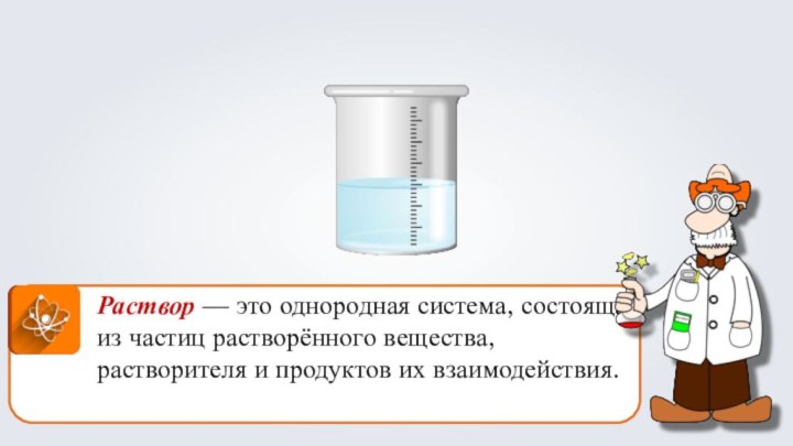 Раствор — это однородная система, состоящая из частиц растворённого вещества, растворителя и продуктов их взаимодействия.