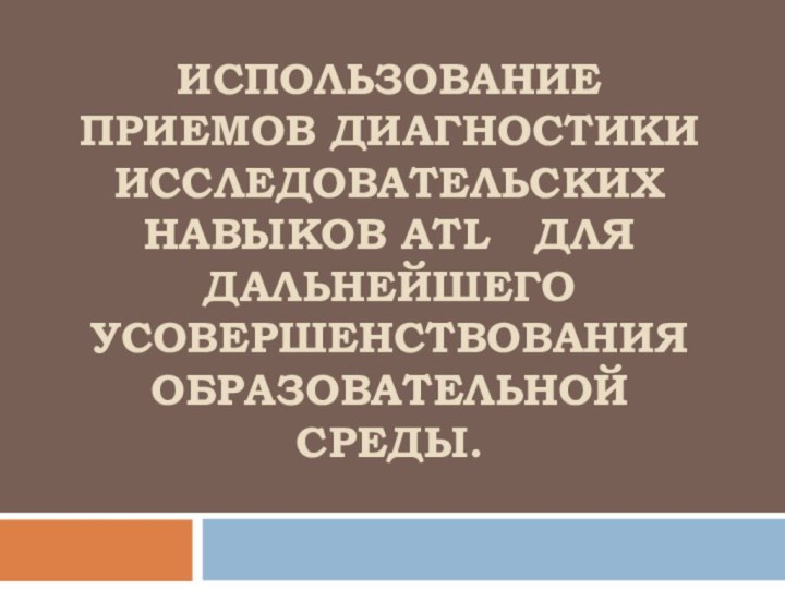 ИСПОЛЬЗОВАНИЕ ПРИЕМОВ ДИАГНОСТИКИ ИССЛЕДОВАТЕЛЬСКИХ НАВЫКОв ATL  ДЛЯ ДАЛЬНЕЙШЕГО УСОВЕРШЕНСТВОВАНИЯ ОБРАЗОВАТЕЛЬНОЙ СРЕДЫ.