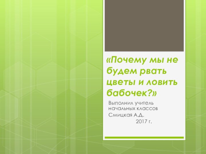 «Почему мы не будем рвать цветы и ловить бабочек?»Выполнил учитель начальных классов Смицкая А.Д.2017 г.