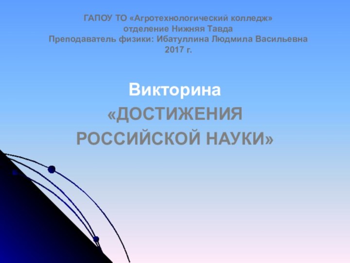 ГАПОУ ТО «Агротехнологический колледж» отделение Нижняя Тавда Преподаватель физики: Ибатуллина Людмила Васильевна 2017 г.Викторина«ДОСТИЖЕНИЯ РОССИЙСКОЙ НАУКИ»