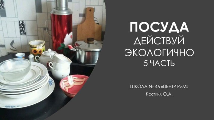 Посуда Действуй ЭкоЛогично 5 частьШКОЛА № 46 «ЦЕНТР РиМ»Костина О.А.