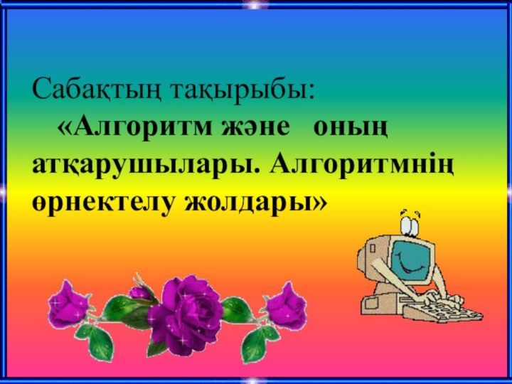 Сабақтың тақырыбы:  	«Алгоритм және 	оның атқарушылары. Алгоритмнің өрнектелу жолдары»