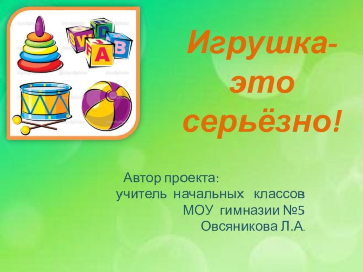 Игрушка-  это серьёзно!Автор проекта:  учитель начальных  классов МОУ гимназии №5Овсяникова Л.А.