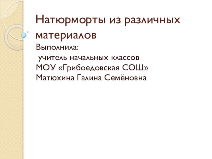 Натюрморты из различных материаловВыполнила: учитель начальных классов МОУ «Грибоедовская СОШ»Матюхина Галина Семёновна